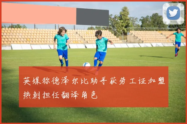 英媒称德泽尔比助手获劳工证加盟热刺担任翻译角色