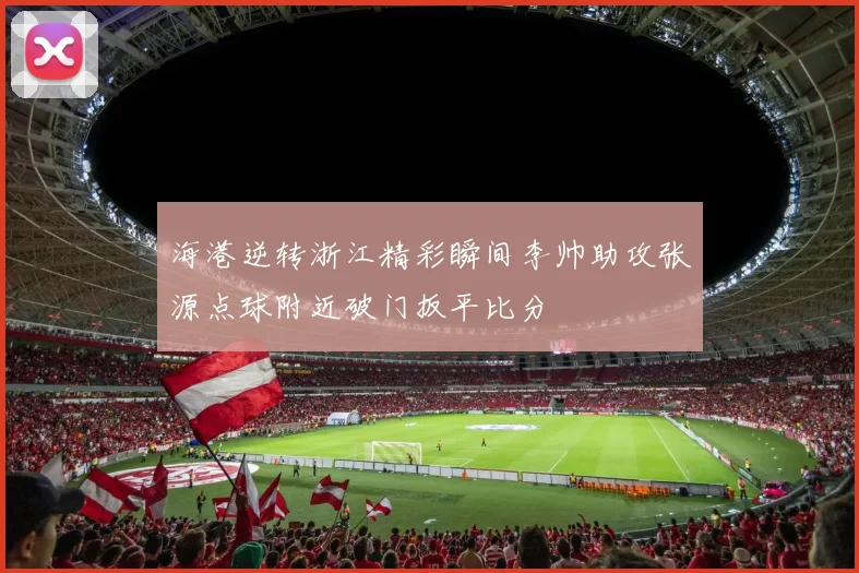 海港逆转浙江精彩瞬间李帅助攻张源点球附近破门扳平比分