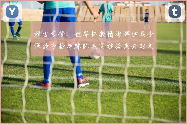 濑古步梦：世界杯激情澎湃但我会保持冷静与球队共同迎接美好时刻