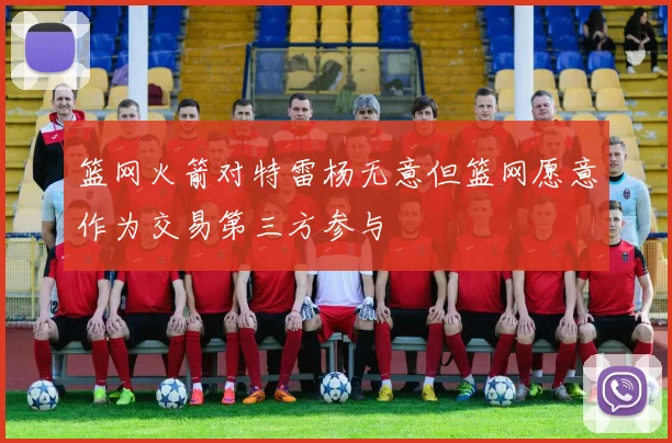篮网火箭对特雷杨无意但篮网愿意作为交易第三方参与
