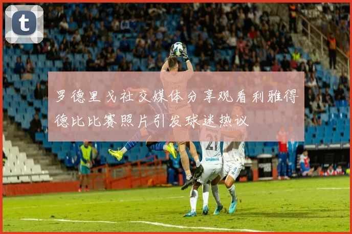 罗德里戈社交媒体分享观看利雅得德比比赛照片引发球迷热议