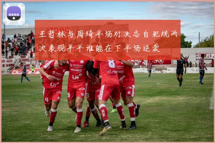 王哲林与周琦半场对决各自犯规两次表现平平谁能在下半场逆袭