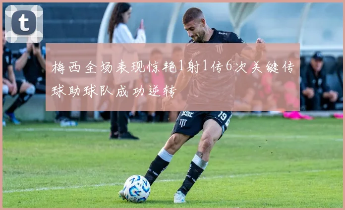 梅西全场表现惊艳1射1传6次关键传球助球队成功逆转
