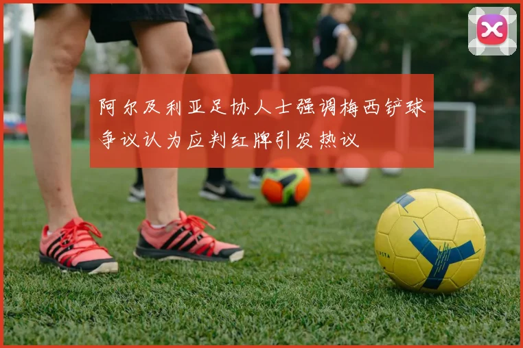 阿尔及利亚足协人士强调梅西铲球争议认为应判红牌引发热议