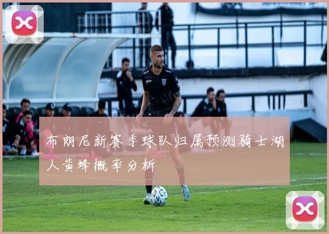 布朗尼新赛季球队归属预测骑士湖人黄蜂概率分析
