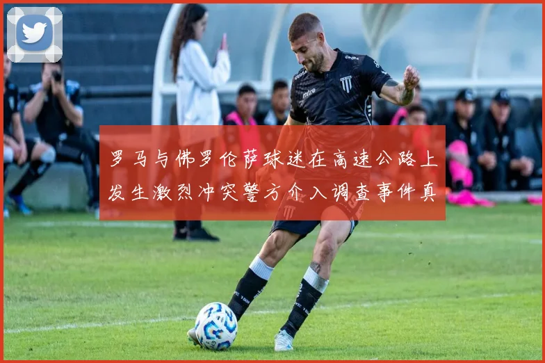 罗马与佛罗伦萨球迷在高速公路上发生激烈冲突警方介入调查事件真相