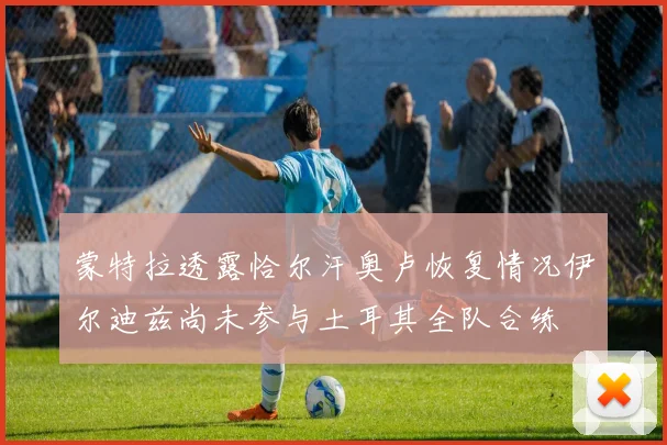 蒙特拉透露恰尔汗奥卢恢复情况伊尔迪兹尚未参与土耳其全队合练