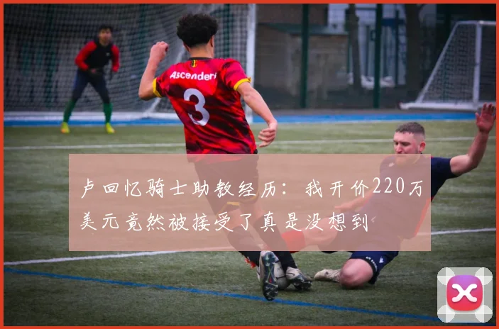 卢回忆骑士助教经历：我开价220万美元竟然被接受了真是没想到