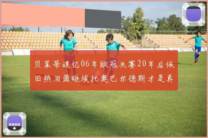 贝莱蒂追忆06年欧冠决赛20年后依旧热泪盈眶埃托奥巴尔德斯才是真正的英雄