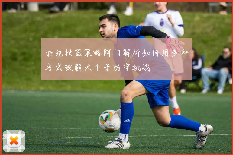 拒绝投篮策略阿门解析如何用多种方式破解大个子防守挑战
