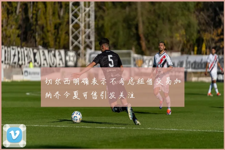 切尔西明确表示不考虑租借交易加纳乔今夏可售引发关注