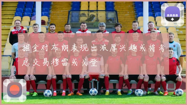 掘金对布朗表现出浓厚兴趣或将考虑交易穆雷或戈登