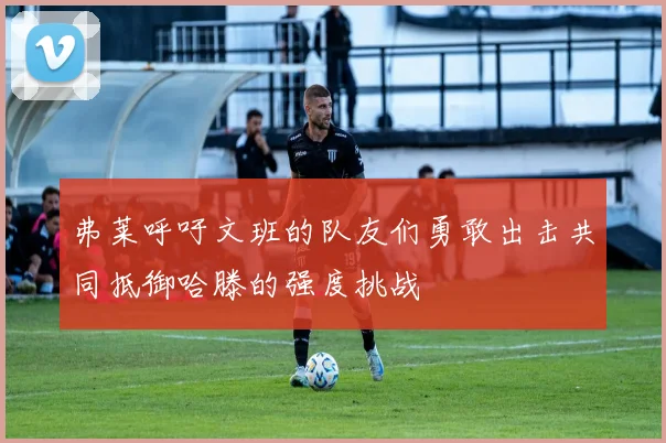 弗莱呼吁文班的队友们勇敢出击共同抵御哈滕的强度挑战