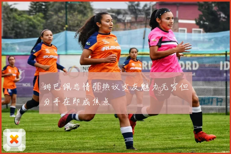 姆巴佩恋情引热议女友魅力无穷但分手在即成焦点