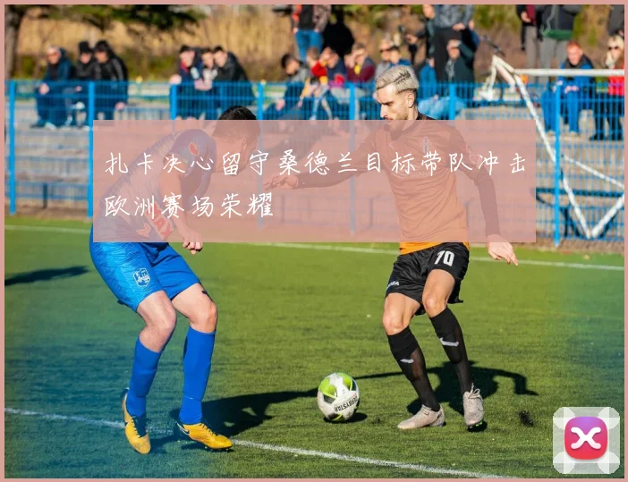 扎卡决心留守桑德兰目标带队冲击欧洲赛场荣耀