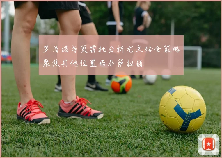 罗马诺与莫雷托分析尤文转会策略聚焦其他位置而非萨拉赫