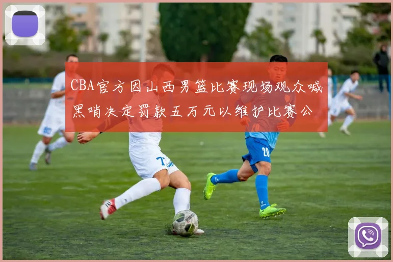 CBA官方因山西男篮比赛现场观众喊黑哨决定罚款五万元以维护比赛公正性