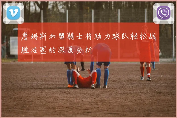 詹姆斯加盟骑士将助力球队轻松战胜活塞的深度分析