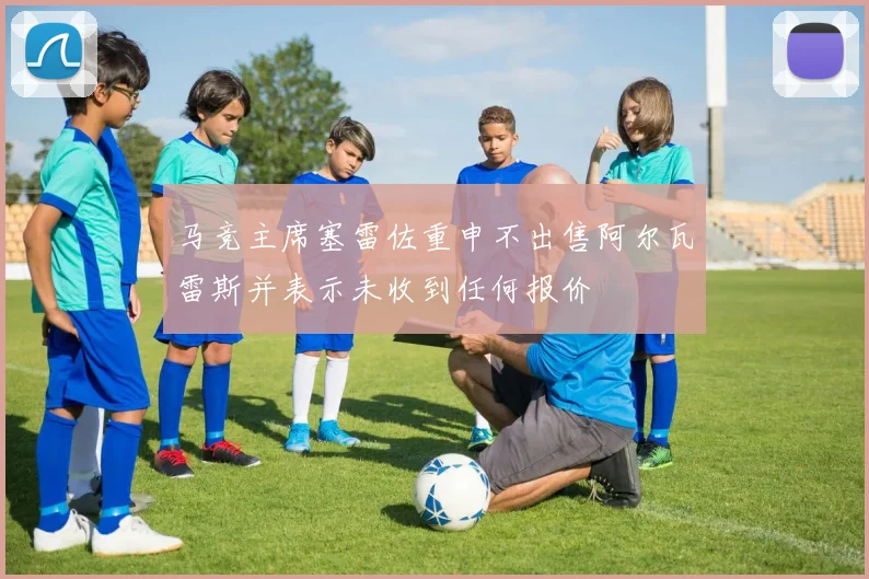 马竞主席塞雷佐重申不出售阿尔瓦雷斯并表示未收到任何报价