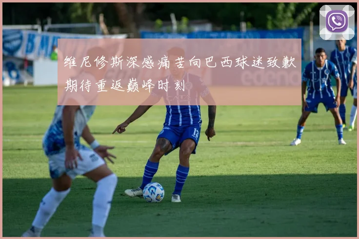维尼修斯深感痛苦向巴西球迷致歉期待重返巅峰时刻