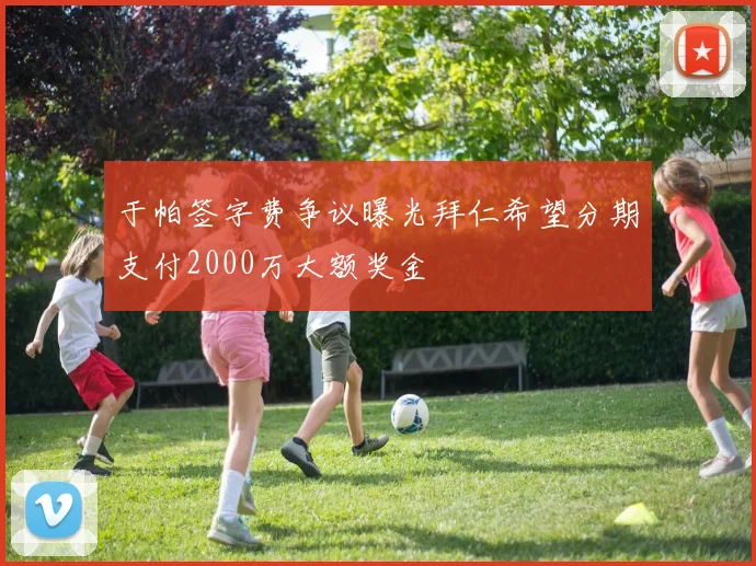 于帕签字费争议曝光拜仁希望分期支付2000万大额奖金